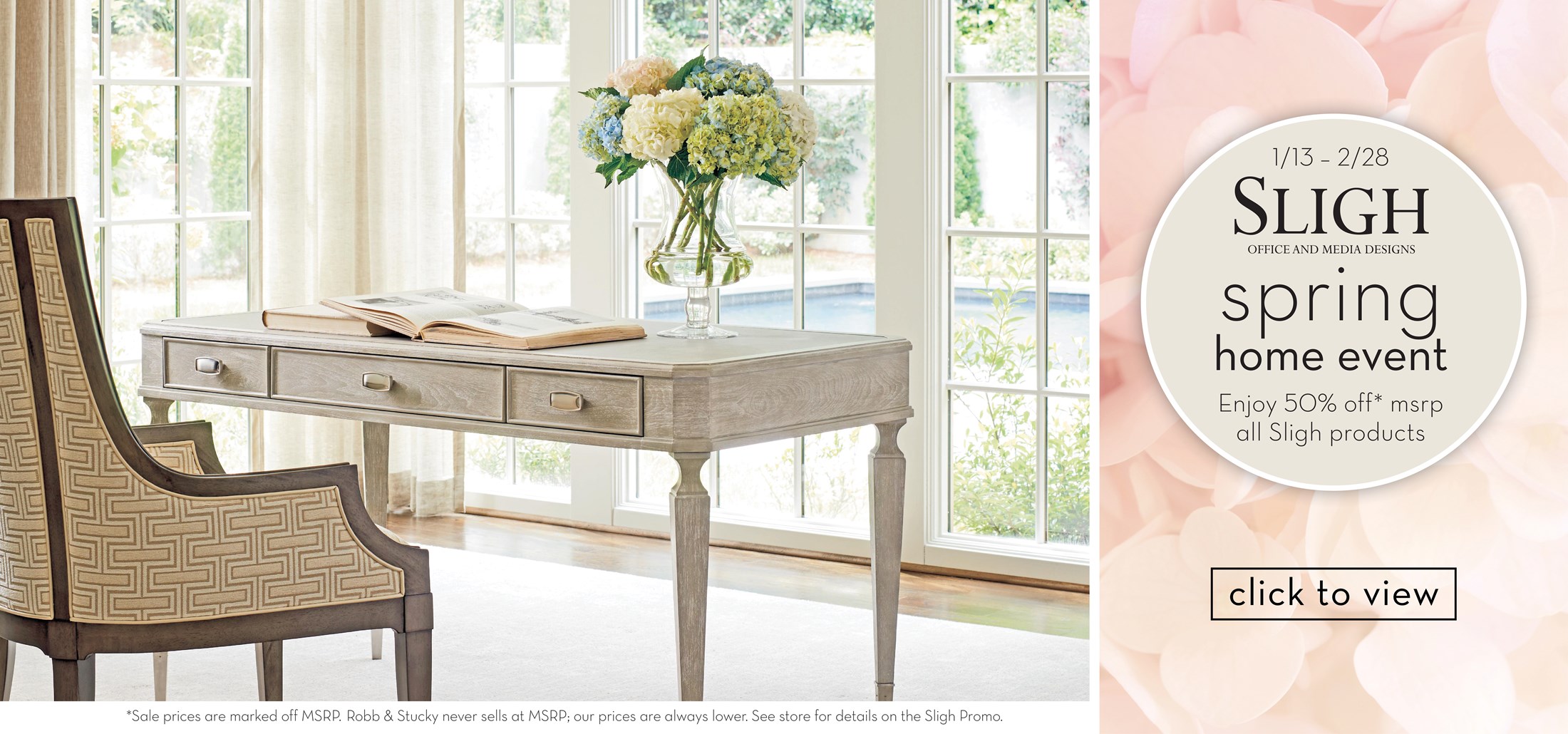 Image of a Sligh Desk with chair and hydrangea flowers. Text: 1/13-2/28. Sligh office and media designs. Spring home event. Enjoy 50% off* msrp all Sligh products. *Sale prices are marked off MSRP. Robb & Stucky never sells at MSRP;  our prices are always lower. See store for details on the Sligh Promo. Links to event. 