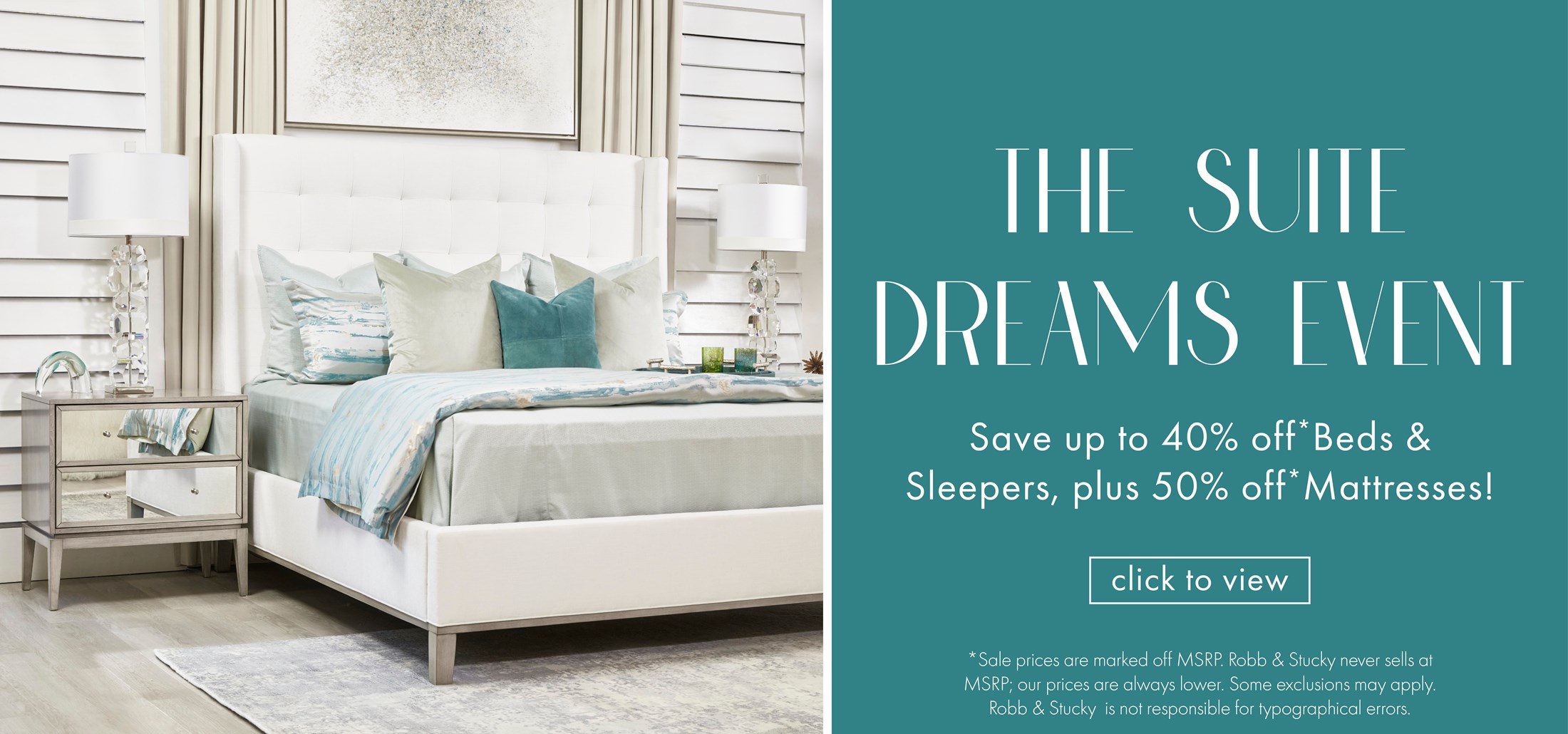 Image of the Cassie Upholstered bed and Elle Nightstand. Text: The Suite Dreams Event. Save up to 40% off* Beds & Sleepers, plus  50% off*Mattresses! Click to view. *Sale prices are marked off MSRP. Robb & Stucky  never sells at MSRP; our prices are always lower.  Some exclusions may apply. Robb & Stucky is not  responsible for typographical errors. Links to Suite Dreams Event.