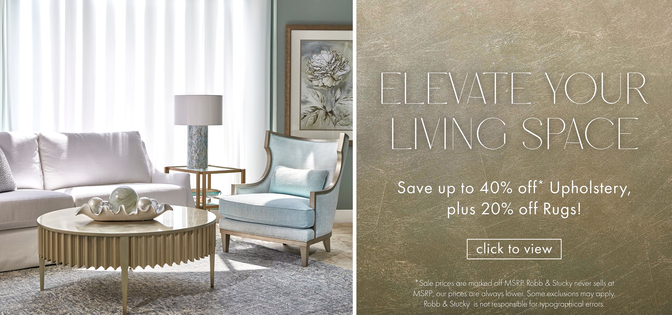 Image of a white sofa and gold leaf cocktail table. Text: Elevate Your Living Space. Save up to 40% off* upholstery, plus 20% off Rugs! Click to view. *Sale prices are marked off MSRP. Robb & Stucky never sells at MSRP; our prices are always lower.  Some exclusions may apply. Robb & Stucky is not responsible for typographical errors. Click to view. Links to Elevate Your Living Space Event.