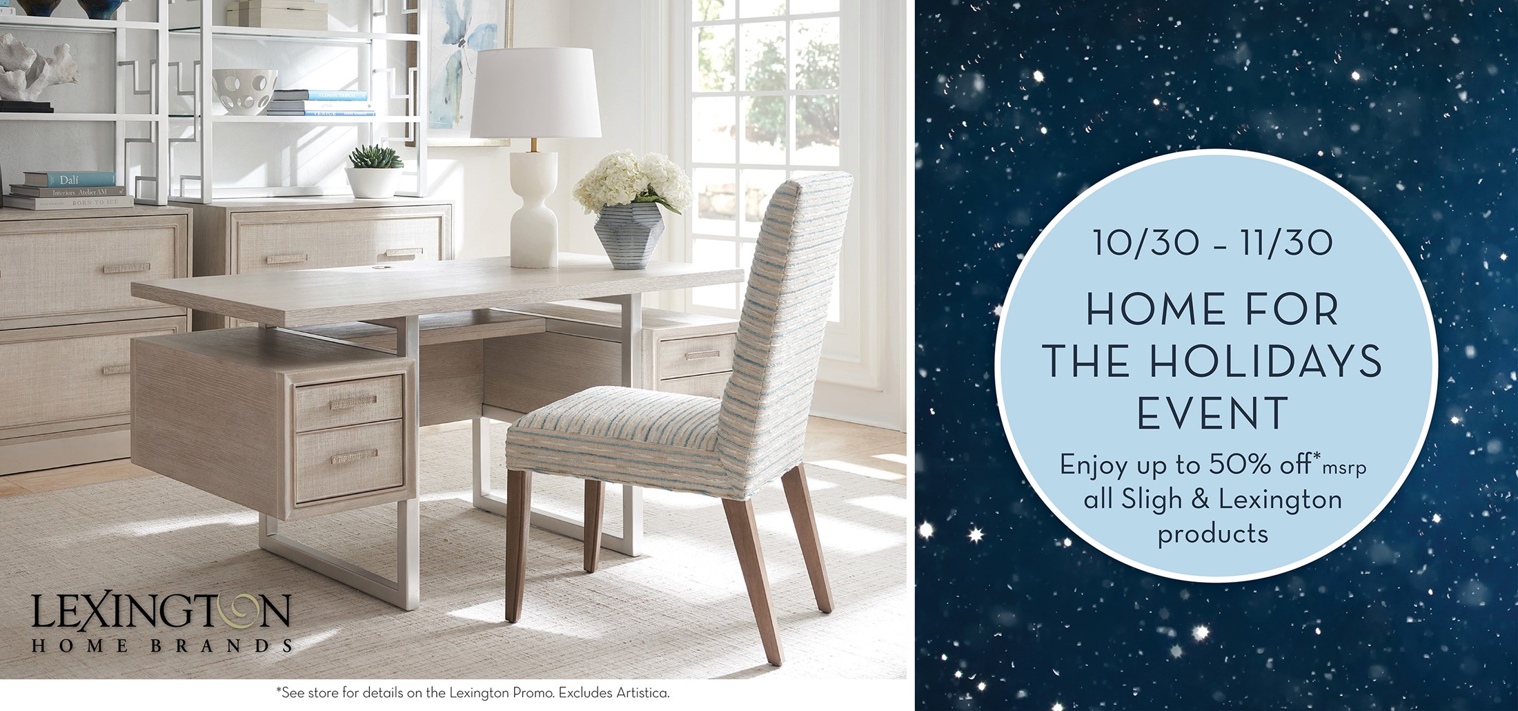 Image of the Elan Desk. Text: 10/30 – 11/30. HOME FOR THE HOLIDAYS EVENT. Enjoy up to 50% off*msrp all Sligh & Lexington products. *See store for details. Excludes Artistica. Links to Store Locator.