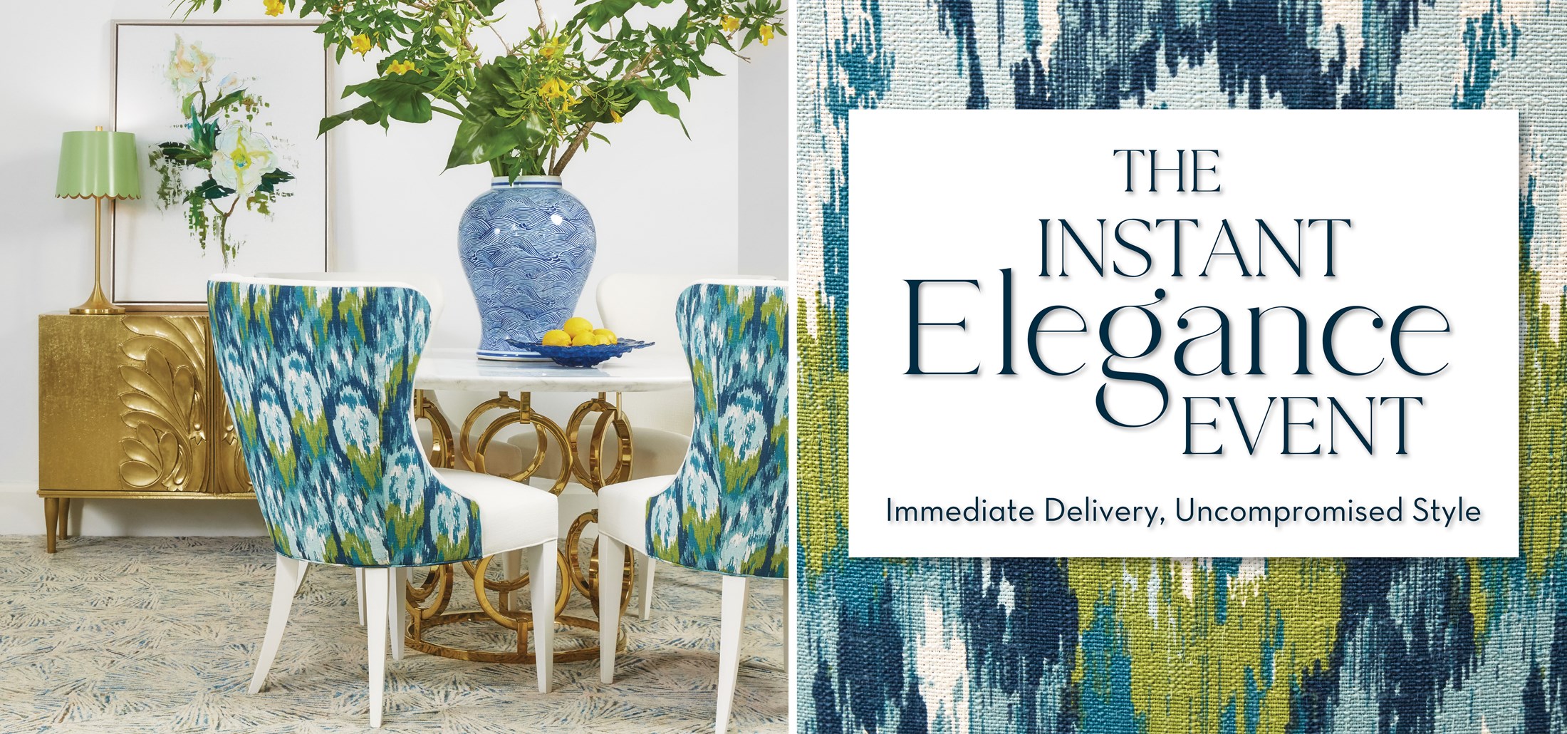 Image of a gold table with a vase of greenery, blue and green chairs. Text: The Instant Elegance Event. Immediate Delivery, Uncompromised Style. Click to view. Links to The Instant Elegance Event.